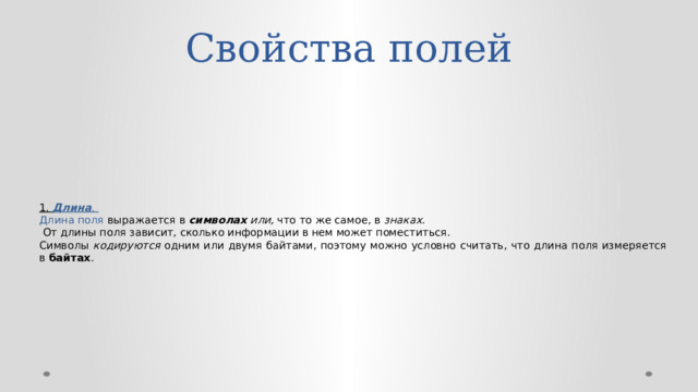 Свойства полей 1. Длина . Длина поля выражается в символах или, что то же самое, в знаках.  От длины поля зависит, сколько информации в нем может поместиться. Символы кодируются одним или двумя байтами, поэтому можно условно считать, что длина поля измеряется в байтах . 