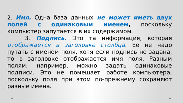 2. Имя. Одна база данных не может иметь двух полей с одинаковым именем , поскольку компьютер запутается в их содержимом.  3. Подпись. Это та информация, которая отображается в заголовке столбца . Ее не надо путать с именем поля, хотя если подпись не задана, то в заголовке отображается имя поля. Разным полям, например, можно задать одинаковые подписи. Это не помешает работе компьютера, поскольку поля при этом по-прежнему сохраняют разные имена. 