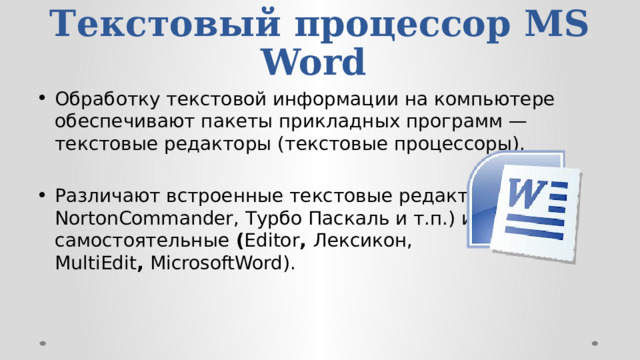 Текстовый процессор MS Word  Обработку текстовой информации на компьютере обеспечива­ют пакеты прикладных программ — текстовые редакторы (тексто­вые процессоры). Различают встроенные текстовые редакторы (в NortonCommander, Турбо Паскаль и т.п.) и самостоятельные  ( Editor ,  Лексикон, MultiEdit ,  MicrosoftWord). 