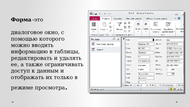 Форма – это   диалоговое окно, с помощью которого можно вводить информацию в таблицы, редактировать и удалять ее, а также ограничивать доступ к данным и отображать их только в режиме просмотра .   