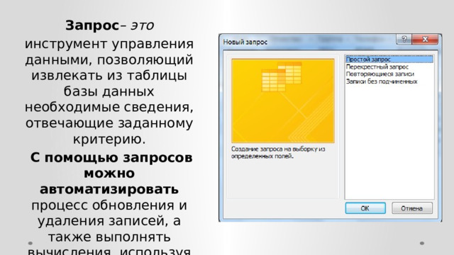 Запрос – это инструмент управления данными, позволяющий извлекать из таблицы базы данных необходимые сведения, отвечающие заданному критерию.  С помощью запросов можно автоматизировать процесс обновления и удаления записей, а также выполнять вычисления, используя значения данных, размещенных в таблицах. 