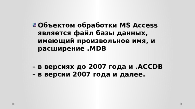 Объектом обработки MS Access является файл базы данных, имеющий произвольное имя, и расширение .MDB  – в версиях до 2007 года и .АССDB – в версии 2007 года и далее. 