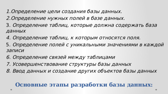 1.Определение цели создания базы данных . 2.Определение нужных полей в базе данных . 3. Определение таблиц, которые должна содержать база данных 4. Определение таблиц, к которым относятся поля . 5. Определение полей с уникальными значениями в каждой записи 6. Определение связей между таблицами 7. Усовершенствование структуры базы данных 8. Ввод данных и создание других объектов базы данных Основные этапы разработки базы данных:   