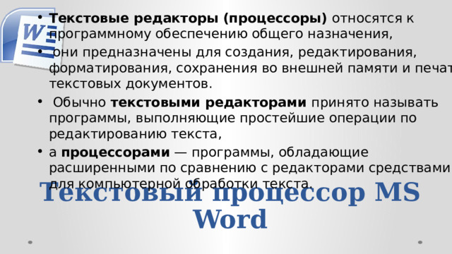 Текстовые редакторы (процессоры) относятся к программному обеспечению общего назначения,  они предназначены для создания, редактирования, форматирования, сохранения во внешней памяти и печати тексто­вых документов.  Обычно текстовыми редакторами принято называть программы, выполняющие простей­шие операции по редактированию текста, а процессо­рами — программы, обладающие расширенными по сравнению с редакторами средствами для компьютер­ной обработки текста. Текстовый процессор MS Word 