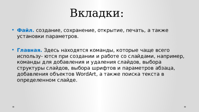 Вкладки:   Файл. создание, сохранение, открытие, печать, а также установки параметров. Главная. Здесь находятся команды, которые чаще всего использу- ются при создании и работе со слайдами, например, команды для добавления и удаления слайдов, выбора структуры слайдов, выбора шрифтов и параметров абзаца, добавления объектов WordArt, а также поиска текста в определенном слайде. 