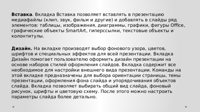 Вставка . Вкладка Вставка позволяет вставлять в презентацию медиафайлы (клип, звук, фильм и другие) и добавлять в слайды ряд элементов: таблицы, изображения, диаграммы, графики, фигуры Office, графические объекты SmartArt, гиперссылки, текстовые объекты и колонтитулы. Дизайн. На вкладке производят выбор фонового узора, цветов, шрифтов и специальных эффектов для всей презентации. Вкладка Дизайн помогает пользователю оформить дизайн презентации на основе наборов стилей оформления слайдов. Вкладка содержит все необходимое для настройки внешнего вида презентации. Команды на этой вкладке предназначены для выбора ориентации страницы, темы презентации, оформления фона слайда и упорядочивания объектов слайда. Вкладка позволяет выбирать общий вид слайда, фоновый рисунок, шрифты и цветовую схему. После этого можно настроить параметры слайда более детально. 