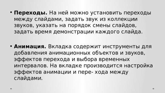 Переходы. На ней можно установить переходы между слайдами, задать звук из коллекции звуков, указать на порядок смены слайдов, задать время демонстрации каждого слайда.  Анимация. Вкладка содержит инструменты для добавления анимационных объектов и звуков, эффектов перехода и выбора временных интервалов. На вкладке производится настройка эффектов анимации и пере- хода между слайдами. 