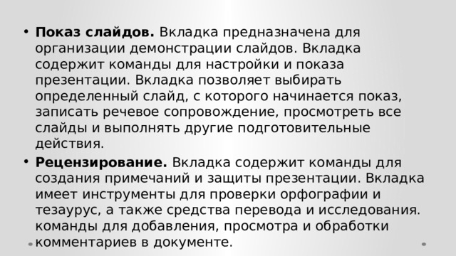 Показ слайдов. Вкладка предназначена для организации демонстрации слайдов. Вкладка содержит команды для настройки и показа презентации. Вкладка позволяет выбирать определенный слайд, с которого начинается показ, записать речевое сопровождение, просмотреть все слайды и выполнять другие подготовительные действия. Рецензирование. Вкладка содержит команды для создания примечаний и защиты презентации. Вкладка имеет инструменты для проверки орфографии и тезаурус, а также средства перевода и исследования. команды для добавления, просмотра и обработки комментариев в документе. 