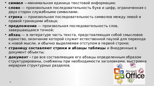 символ —минимальная единица текстовой информации; слово — произвольная последовательность букв и цифр, ограниченная с двух сторон служебными символами; строка — произвольная последовательность символов между левой и правой границами абзаца; предложение — произвольная последовательность слов, завершающаяся точкой; абзац — в литературе часть текста, представляющая собой смысловое единство, окончание которой служит естественной паузой для перехода к новой мысли, и обычно выделяемая отступом в первой строке; страницу составляют строки и абзацы таблицы и Внедренные в документ объекты; документ - где все составляющие его абзацы определенным образом структурированы, снабжены при необходимости заголовками, выстроена иерархия структурных разделов. Основные элементы текстового  документа:    