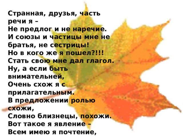  Странная, друзья, часть речи я – Не предлог и не наречие. И союзы и частицы мне не братья, не сестрицы! Но в кого же я пошел?!!! Стать свою мне дал глагол. Ну, а если быть внимательней, Очень схож я с прилагательным. В предложении ролью схожи, Словно близнецы, похожи. Вот такое я явление – Всем имею я почтение, Уважение, участие. Вы узнали? Я 