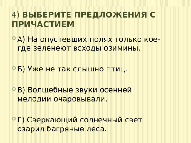 4) Выберите предложения с причастием : А) На опустевших полях только кое-где зеленеют всходы озимины. Б) Уже не так слышно птиц. В) Волшебные звуки осенней мелодии очаровывали. Г) Сверкающий солнечный свет озарил багряные леса. 