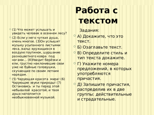 Работа с текстом (1) Что может услышать и увидеть человек в осеннем лесу? (2) Если у него чуткая душа, очень многое. (3)Он услышит музыку усыпанного листьями леса, вальс кружащихся в воздухе паутинок, шуршание разноцветного ковра под ногами… (4)Увидит берёзки и ели, грустно наклонившие свои уже не буйные головушки, скучающие по своим летним нарядам. (5) Чарующая красота мира! (6) Чарующие звуки природы! (7) Остановись и ты перед этой небывалой красотой, и твоя душа наполнится необыкновенной музыкой.  Задания: А) Докажите, что это текст. Б) Озаглавьте текст. В) Определите стиль и тип текста докажите. Г) Укажите номера предложений, в которых употребляются причастия. Д) Запишите причастия, распределив их в две группы: действительные и страдательные. 