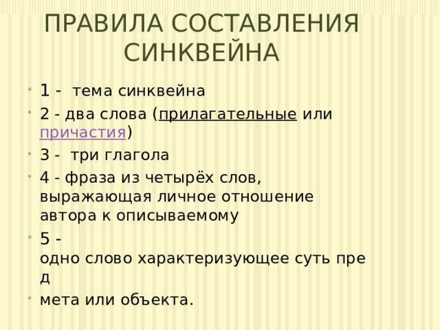 ПРАВИЛА СОСТАВЛЕНИЯ СИНКВЕЙНА 1 -   тема синквейна 2 - два слова ( прилагательные  или  причастия ) 3 - три глагола 4 - фраза из четырёх слов, выражающая личное отношение автора к описываемому 5 - одно слово характеризующее суть пред мета или объекта. 