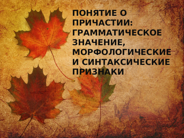 ПОНЯТИЕ О ПРИЧАСТИИ: ГРАММАТИЧЕСКОЕ ЗНАЧЕНИЕ, МОРФОЛОГИЧЕСКИЕ И СИНТАКСИЧЕСКИЕ ПРИЗНАКИ 