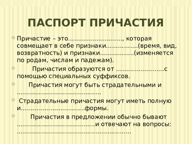 ПАСПОРТ ПРИЧАСТИЯ Причастие – это………………………, которая совмещает в себе признаки…………….(время, вид, возвратность) и признаки……………..(изменяется по родам, числам и падежам).  Причастия образуются от ……………………с помощью специальных суффиксов.  Причастия могут быть страдательными и ……………………………………  Страдательные причастия могут иметь полную и…………………………..формы.  Причастия в предложении обычно бывают …………………………………и отвечают на вопросы: ………………………………………………… 