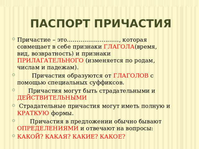 ПАСПОРТ ПРИЧАСТИЯ Причастие – это………………………, которая совмещает в себе признаки ГЛАГОЛА (время, вид, возвратность) и признаки ПРИЛАГАТЕЛЬНОГО (изменяется по родам, числам и падежам).  Причастия образуются от ГЛАГОЛОВ с помощью специальных суффиксов.  Причастия могут быть страдательными и ДЕЙСТВИТЕЛЬНЫМИ  Страдательные причастия могут иметь полную и КРАТКУЮ формы.  Причастия в предложении обычно бывают ОПРЕДЕЛЕНИЯМИ и отвечают на вопросы: КАКОЙ? КАКАЯ? КАКИЕ? КАКОЕ? 