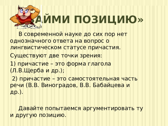  «Займи позицию»  В современной науке до сих пор нет однозначного ответа на вопрос о лингвистическом статусе причастия. Существуют две точки зрения: 1) причастие – это форма глагола (Л.В.Щерба и др.);  2) причастие – это самостоятельная часть речи (В.В. Виноградов, В.В. Бабайцева и др.).  Давайте попытаемся аргументировать ту и другую позицию. 