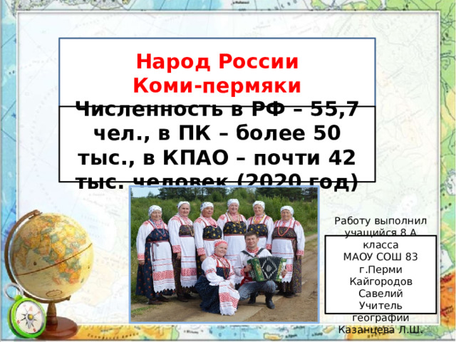 Народ России Коми-пермяки Численность в РФ – 55,7 чел., в ПК – более 50 тыс., в КПАО – почти 42 тыс. человек (2020 год) Работу выполнил учащийся 8 А класса МАОУ СОШ 83 г.Перми Кайгородов Савелий Учитель географии Казанцева Л.Ш. 