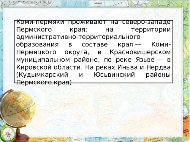 Коми-пермяки проживают на северо-западе Пермского края: на территории административно-территориального образования в составе края — Коми-Пермяцкого округа, в Красновишерском муниципальном районе, по реке Язьве — в Кировской области. На реках Иньва и Нердва (Кудымкарский и Юсьвинский районы Пермского края) 