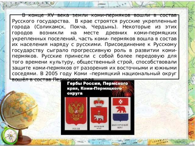  В конце XV века земли коми-пермяков вошли в состав Русского государства. В крае строятся русские укрепленные города (Соликамск, Покча, Чердынь). Некоторые из этих городов возникли на месте древних коми-пермяцких укрепленных поселений, часть коми- пермяков вошла в состав их населения наряду с русскими. Присоединение к Русскому государству сыграло прогрессивную роль в развитии коми-пермяков. Русские принесли с собой более передовую для того времени культуру, общественный строй, способствовали защите коми-пермяков от разорения их восточными и южными соседями. В 2005 году Коми –пермяцкий национальный округ вошёл в состав Пермского края. 