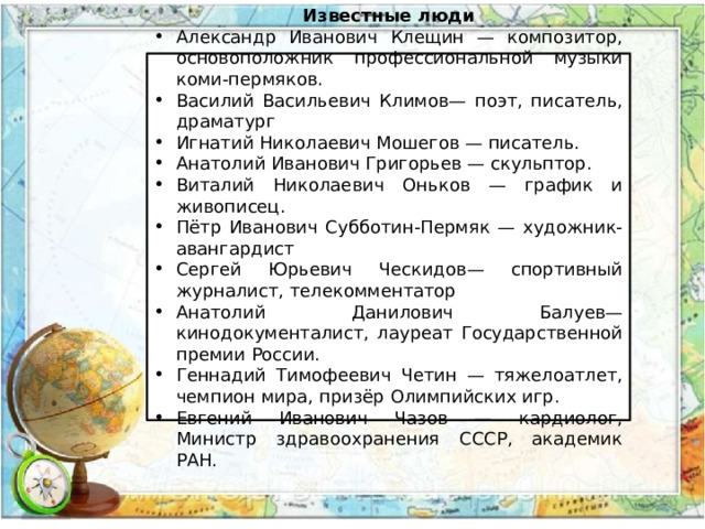 Известные люди Александр Иванович Клещин — композитор, основоположник профессиональной музыки коми-пермяков. Василий Васильевич Климов— поэт, писатель, драматург Игнатий Николаевич Мошегов — писатель. Анатолий Иванович Григорьев — скульптор. Виталий Николаевич Оньков — график и живописец. Пётр Иванович Субботин-Пермяк — художник-авангардист Сергей Юрьевич Ческидов— спортивный журналист, телекомментатор Анатолий Данилович Балуев— кинодокументалист, лауреат Государственной премии России. Геннадий Тимофеевич Четин — тяжелоатлет, чемпион мира, призёр Олимпийских игр. Евгений Иванович Чазов — кардиолог, Министр здравоохранения СССР, академик РАН. 