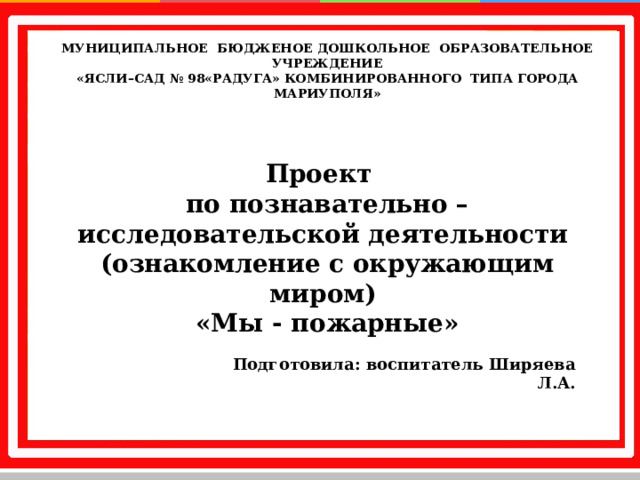 МУНИЦИПАЛЬНОЕ БЮДЖЕНОЕ ДОШКОЛЬНОЕ ОБРАЗОВАТЕЛЬНОЕ УЧРЕЖДЕНИЕ «ЯСЛИ–САД № 98«РАДУГА» КОМБИНИРОВАННОГО ТИПА  ГОРОДА МАРИУПОЛЯ»   Проект по познавательно – исследовательской деятельности (ознакомление с окружающим миром) «Мы - пожарные»  Подготовила: воспитатель Ширяева Л.А.    