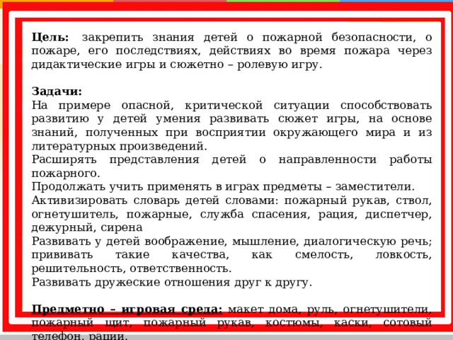 Цель:  закрепить знания детей о пожарной безопасности, о пожаре, его последствиях, действиях во время пожара через дидактические игры и сюжетно – ролевую игру.   Задачи: На примере опасной, критической ситуации способствовать развитию у детей умения развивать сюжет игры, на основе знаний, полученных при восприятии окружающего мира и из литературных произведений. Расширять представления детей о направленности работы пожарного. Продолжать учить применять в играх предметы – заместители. Активизировать словарь детей словами: пожарный рукав, ствол, огнетушитель, пожарные, служба спасения, рация, диспетчер, дежурный, сирена Развивать у детей воображение, мышление, диалогическую речь; прививать такие качества, как смелость, ловкость, решительность, ответственность. Развивать дружеские отношения друг к другу.   Предметно – игровая среда: макет дома, руль, огнетушители, пожарный щит, пожарный рукав, костюмы, каски, сотовый телефон, рации.   