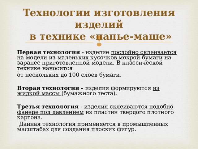 Технологии изготовления изделий  в технике «папье-маше» Первая технология - изделие послойно склеивается на модели из маленьких кусочков мокрой бумаги на заранее приготовленной модели. В классической технике наносится от нескольких до 100 слоев бумаги.  Вторая технология  -  изделия формируются из жидкой массы (бумажного теста). Третья технология - изделия склеиваются подобно фанере под давлением из пластин твердого плотного картона.  Данная технология применяется в промышленных масштабах для создания плоских фигур. 