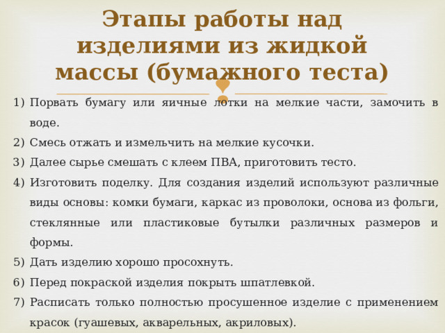 Этапы работы над изделиями из жидкой массы (бумажного теста) Порвать бумагу или яичные лотки на мелкие части, замочить в воде. Смесь отжать и измельчить на мелкие кусочки. Далее сырье смешать с клеем ПВА, приготовить тесто.  Изготовить поделку. Для создания изделий используют различные виды основы: комки бумаги, каркас из проволоки, основа из фольги, стеклянные или пластиковые бутылки различных размеров и формы. Дать изделию хорошо просохнуть. Перед покраской изделия покрыть шпатлевкой. Расписать только полностью просушенное изделие с применением красок (гуашевых, акварельных, акриловых). После окончания декорирования и сушки декоративного слоя, для придания прочности можно покрыть изделие лаком. 