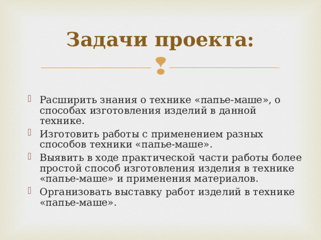 Задачи проекта: Расширить знания о технике «папье-маше», о способах изготовления изделий в данной технике. Изготовить работы с применением разных способов техники «папье-маше». Выявить в ходе практической части работы более простой способ изготовления изделия в технике «папье-маше» и применения материалов. Организовать выставку работ изделий в технике «папье-маше».  