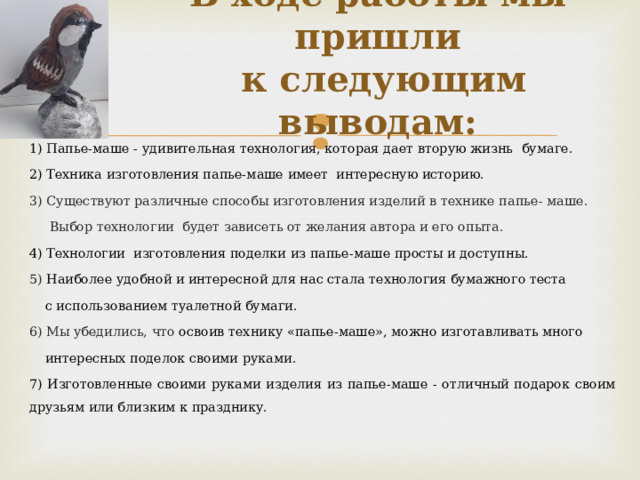 В ходе работы мы пришли  к следующим выводам:   1) Папье-маше - удивительная технология, которая дает вторую жизнь  бумаге. 2) Техника изготовления папье-маше имеет интересную историю. 3) Существуют различные способы изготовления изделий в технике папье- маше.  Выбор технологии будет зависеть от желания автора и его опыта. 4) Технологии изготовления поделки из папье-маше просты и доступны. 5) Наиболее удобной и интересной для нас  стала технология бумажного теста  с использованием туалетной бумаги. 6) Мы убедились, что освоив технику «папье-маше», можно изготавливать много  интересных поделок своими руками. 7) Изготовленные своими руками изделия из папье-маше - отличный подарок своим друзьям или близким к празднику. 