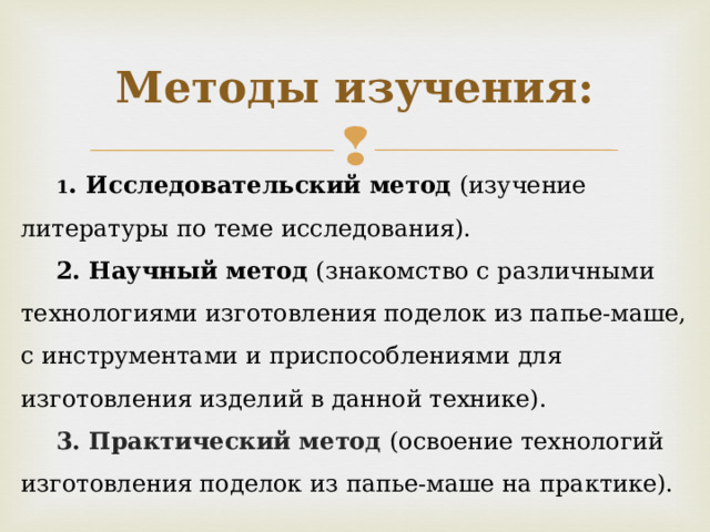 Методы изучения: 1 . Исследовательский метод (изучение литературы по теме исследования). 2. Научный метод (знакомство с различными технологиями изготовления поделок из папье-маше, с инструментами и приспособлениями для изготовления изделий в данной технике). 3. Практический метод (освоение технологий изготовления поделок из папье-маше на практике). 