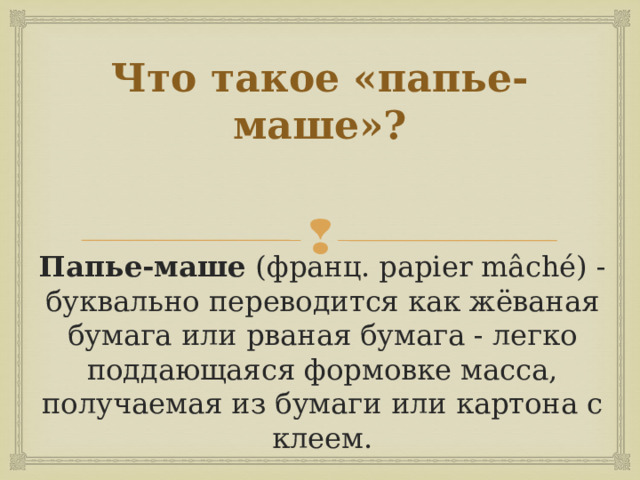 Что такое «папье-маше»? Папье-маше (франц. papier mâché) - буквально переводится как жёваная бумага или рваная бумага - легко поддающаяся формовке масса, получаемая из бумаги или картона с клеем. 