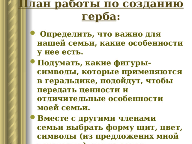 План работы по созданию герба :  Определить, что важно для нашей семьи, какие особенности у нее есть.  Подумать, какие фигуры-символы, которые применяются в геральдике, подойдут, чтобы передать ценности и отличительные особенности моей семьи. Вместе с другими членами семьи выбрать форму щит, цвет, символы (из предложеннх мной вариантов), девиз семьи. Нарисовать герб. 