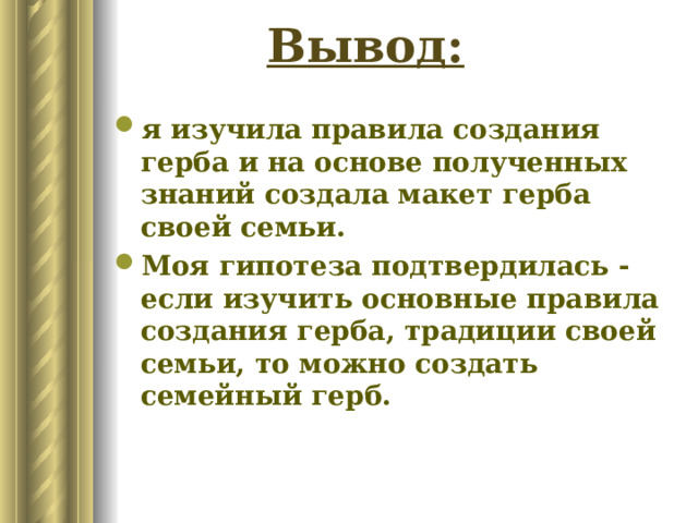 я изучила правила создания герба и на основе полученных знаний создала макет герба своей семьи. Моя гипотеза подтвердилась - если изучить основные правила создания герба, традиции своей семьи, то можно создать семейный герб. Итогом моей исследовательской работы стало то, что мы со своей семьей создали семейный герб. В нем отражаются основные традиции, ценности, жизнедеятельность членов семьи. Вывод: я изучила правила создания герба и на основе полученных знаний создала макет герба своей семьи. Моя гипотеза подтвердилась - если изучить основные правила создания герба, традиции своей семьи, то можно создать семейный герб.  