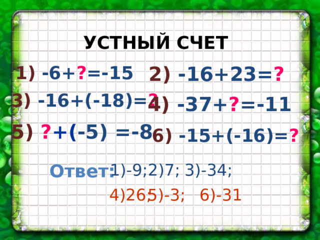 УСТНЫЙ СЧЕТ 1)  -6+ ? =-15 2) -16+23= ? 3) -16+(-18)= ? 4) -37+ ? =-11 5) ? +( -5) =-8 6) -15+(-16)= ? Ответ: 1)-9; 2)7; 3)-34; 4)26; 5)-3; 6)-31