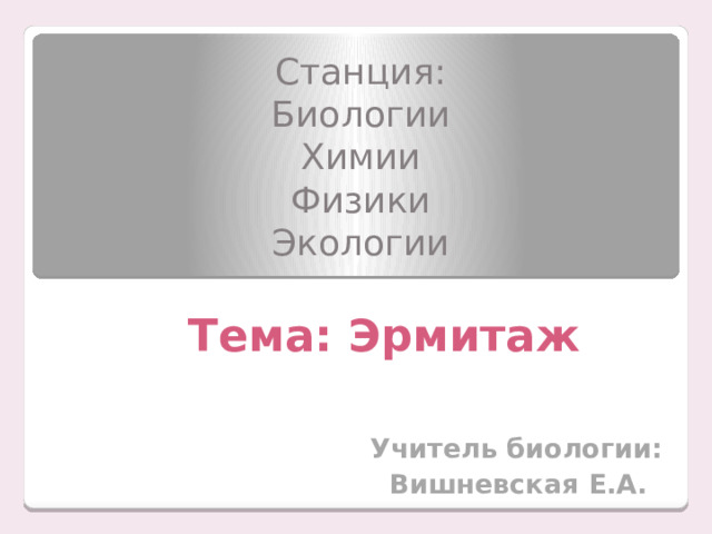 Станция: Биологии Химии Физики Экологии Тема: Эрмитаж    Учитель биологии:  Вишневская Е.А. 