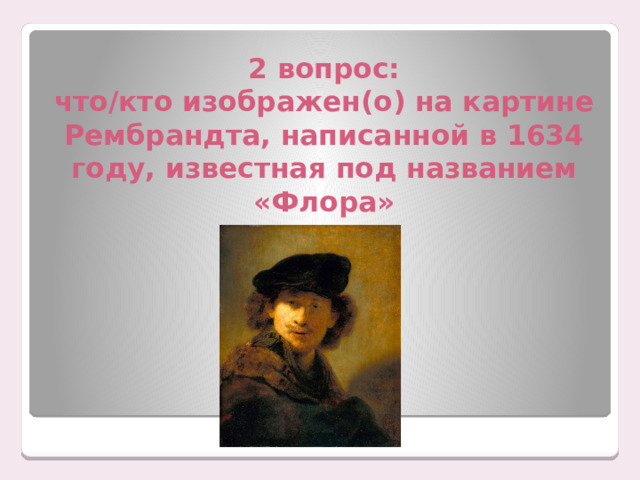 2 вопрос:  что/кто изображен(о) на картине Рембрандта, написанной в 1634 году, известная под названием «Флора» 