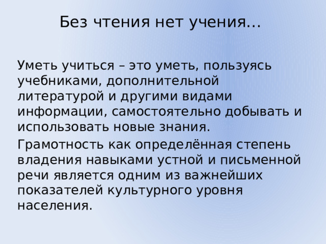 Без чтения нет учения…   Уметь учиться – это уметь, пользуясь учебниками, дополнительной литературой и другими видами информации, самостоятельно добывать и использовать новые знания. Грамотность как определённая степень владения навыками устной и письменной речи является одним из важнейших показателей культурного уровня населения. 