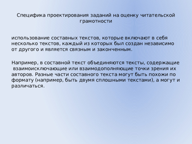 Специфика проектирования заданий на оценку читательской грамотности использование составных текстов, которые включают в себя несколько текстов, каждый из которых был создан независимо от другого и является связным и законченным. Например, в составной текст объединяются тексты, содержащие взаимоисключающие или взаимодополняющие точки зрения их авторов. Разные части составного текста могут быть похожи по формату (например, быть двумя сплошными текстами), а могут и различаться. 