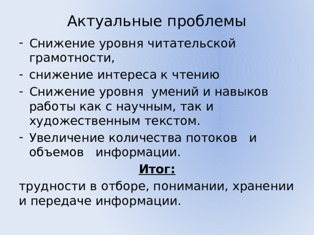 Актуальные проблемы   Снижение уровня читательской грамотности, снижение интереса к чтению Снижение уровня умений и навыков работы как с научным, так и художественным текстом. Увеличение количества потоков и объемов информации. Итог: трудности в отборе, понимании, хранении и передаче информации. 