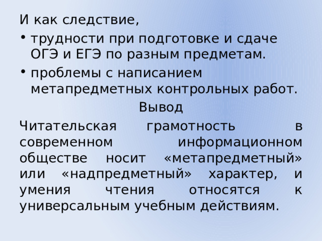 И как следствие, трудности при подготовке и сдаче ОГЭ и ЕГЭ по разным предметам. проблемы с написанием метапредметных контрольных работ. Вывод Читательская грамотность в современном информационном обществе носит «метапредметный» или «надпредметный» характер, и умения чтения относятся к универсальным учебным действиям. 