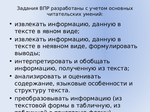 Задания ВПР разработаны с учетом основных читательских умений:   извлекать информацию, данную в тексте в явном виде; извлекать информацию, данную в тексте в неявном виде, формулировать выводы; интерпретировать и обобщать информацию, полученную из текста; анализировать и оценивать содержание, языковые особенности и структуру текста. преобразовывать информацию (из текстовой формы в табличную, из табличной в текстовую форму). 