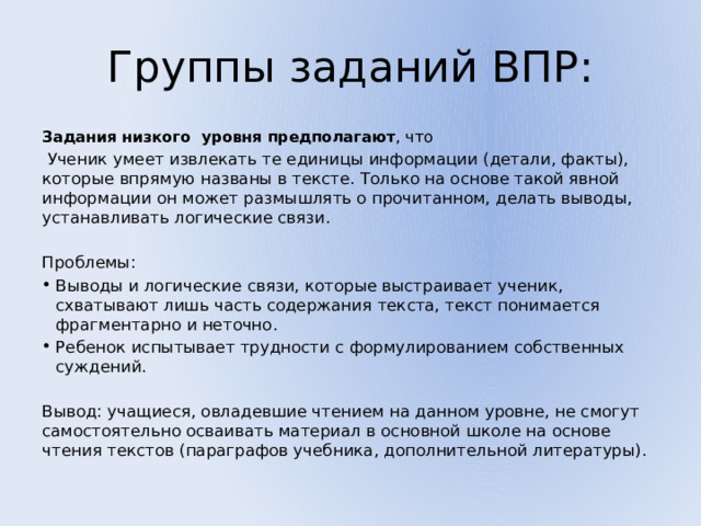 Группы заданий ВПР: Задания низкого уровня предполагают , что  Ученик умеет извлекать те единицы информации (детали, факты), которые впрямую названы в тексте. Только на основе такой явной информации он может размышлять о прочитанном, делать выводы, устанавливать логические связи. Проблемы: Выводы и логические связи, которые выстраивает ученик, схватывают лишь часть содержания текста, текст понимается фрагментарно и неточно. Ребенок испытывает трудности с формулированием собственных суждений. Вывод: учащиеся, овладевшие чтением на данном уровне, не смогут самостоятельно осваивать материал в основной школе на основе чтения текстов (параграфов учебника, дополнительной литературы). 