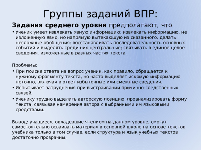 Группы заданий ВПР:   Задания среднего уровня предполагают, что Ученик умеет извлекать явную информацию; извлекать информацию, не изложенную явно, но напрямую вытекающую из сказанного, делать несложные обобщения; восстанавливать последовательность основных событий и выделять среди них центральные; связывать в единое целое сведения, изложенные в разных частях текста. Проблемы: При поиске ответа на вопрос ученик, как правило, обращается к нужному фрагменту текста, но часто выделяет искомую информацию неточно, включая в ответ избыточные или смежные сведения. Испытывает затруднения при выстраивании причинно-следственных связей. Ученику трудно выделить авторскую позицию, проанализировать форму текста, связывая намерения автора с выбранными им языковыми средствами. Вывод: учащиеся, овладевшие чтением на данном уровне, смогут самостоятельно осваивать материал в основной школе на основе текстов учебника только в том случае, если структура и язык учебных текстов достаточно прозрачны. 