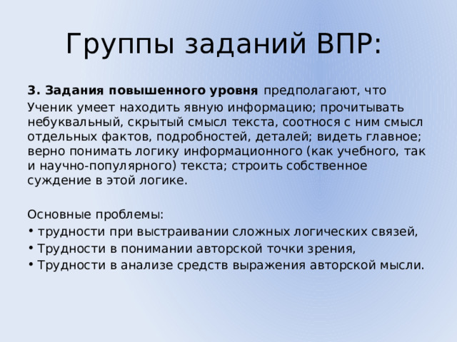 Группы заданий ВПР: 3. Задания повышенного уровня предполагают, что Ученик умеет находить явную информацию; прочитывать небуквальный, скрытый смысл текста, соотнося с ним смысл отдельных фактов, подробностей, деталей; видеть главное; верно понимать логику информационного (как учебного, так и научно-популярного) текста; строить собственное суждение в этой логике. Основные проблемы: трудности при выстраивании сложных логических связей, Трудности в понимании авторской точки зрения, Трудности в анализе средств выражения авторской мысли. 