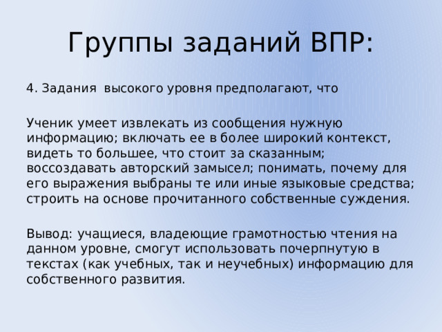 Группы заданий ВПР: 4. Задания высокого уровня предполагают, что Ученик умеет извлекать из сообщения нужную информацию; включать ее в более широкий контекст, видеть то большее, что стоит за сказанным; воссоздавать авторский замысел; понимать, почему для его выражения выбраны те или иные языковые средства; строить на основе прочитанного собственные суждения. Вывод: учащиеся, владеющие грамотностью чтения на данном уровне, смогут использовать почерпнутую в текстах (как учебных, так и неучебных) информацию для собственного развития. 