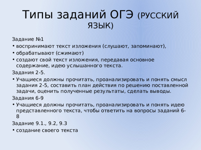 Типы заданий ОГЭ (РУССКИЙ ЯЗЫК) Задание №1 воспринимают текст изложения (слушают, запоминают), обрабатывают (сжимают) создают свой текст изложения, передавая основное содержание, идею услышанного текста. Задания 2-5. Учащиеся должны прочитать, проанализировать и понять смысл задания 2-5, составить план действия по решению поставленной задачи, оценить полученные результаты, сделать выводы. Задания 6-9 Учащиеся должны прочитать, проанализировать и понять идею представленного текста, чтобы ответить на вопросы заданий 6-8 Задание 9.1., 9.2, 9.3 создание своего текста 