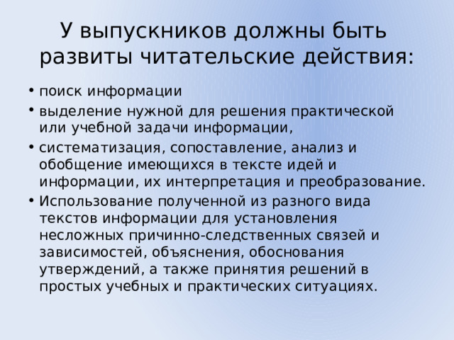 У выпускников должны быть развиты читательские действия: поиск информации выделение нужной для решения практической или учебной задачи информации, систематизация, сопоставление, анализ и обобщение имеющихся в тексте идей и информации, их интерпретация и преобразование. Использование полученной из разного вида текстов информации для установления несложных причинно-следственных связей и зависимостей, объяснения, обоснования утверждений, а также принятия решений в простых учебных и практических ситуациях. 