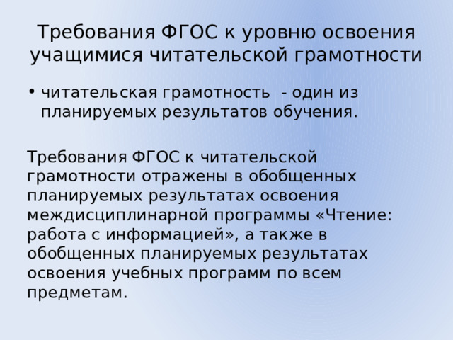 Требования ФГОС к уровню освоения учащимися читательской грамотности читательская грамотность - один из планируемых результатов обучения. Требования ФГОС к читательской грамотности отражены в обобщенных планируемых результатах освоения междисциплинарной программы «Чтение: работа с информацией», а также в обобщенных планируемых результатах освоения учебных программ по всем предметам. 